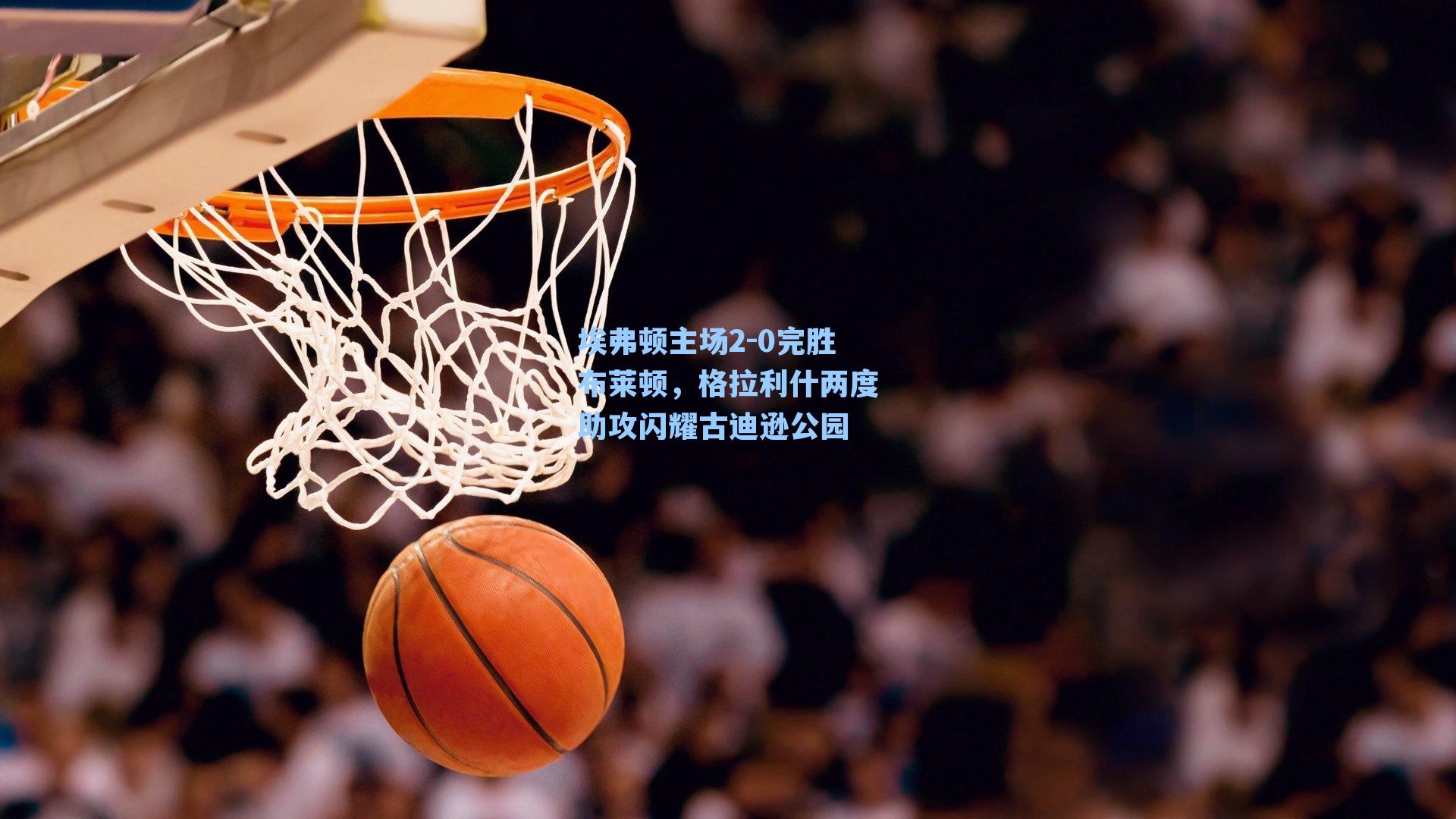 埃弗顿主场2-0完胜布莱顿,格拉利什两度助攻闪耀古迪逊公园