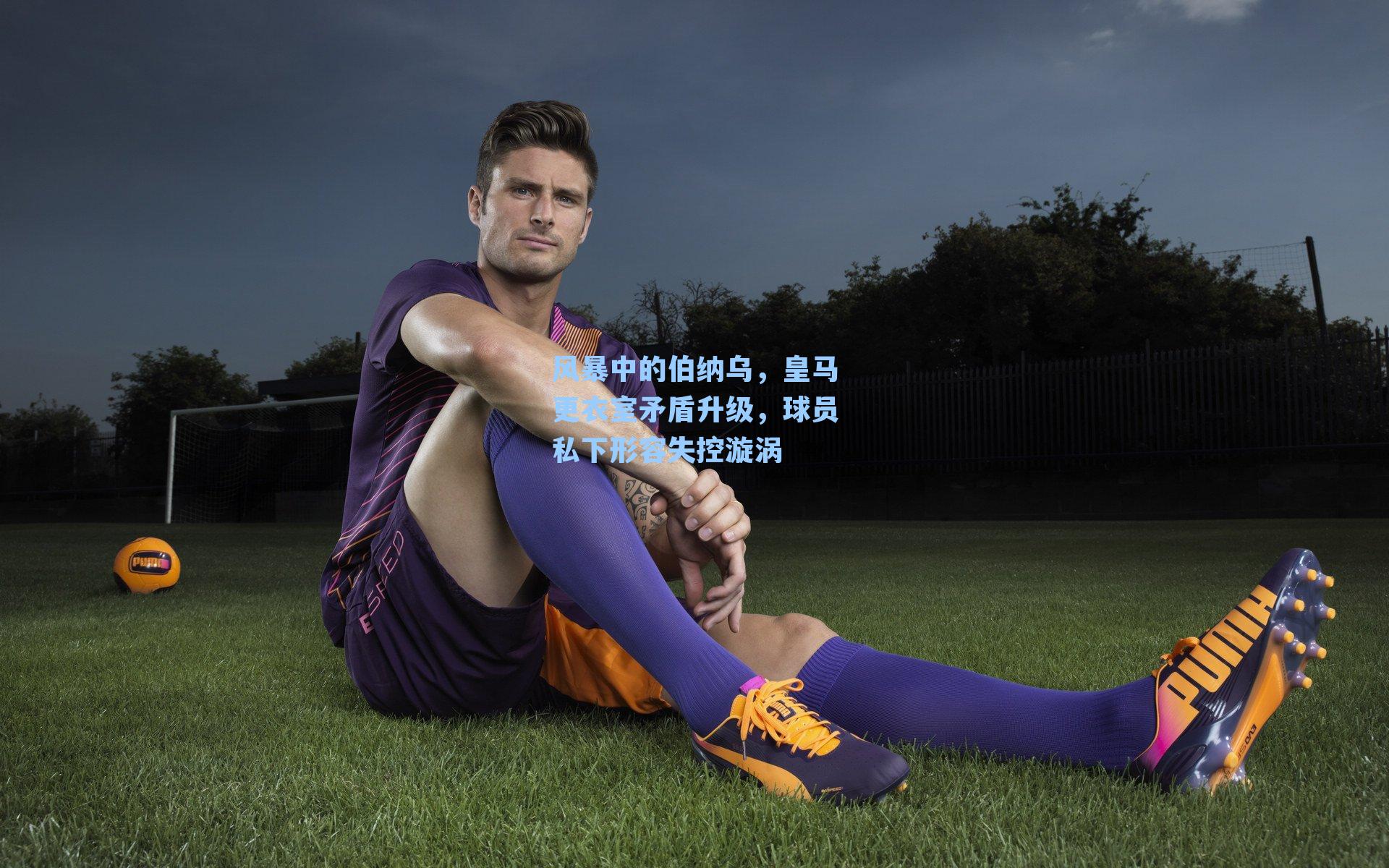 风暴中的伯纳乌，皇马更衣室矛盾升级，球员私下形容失控漩涡