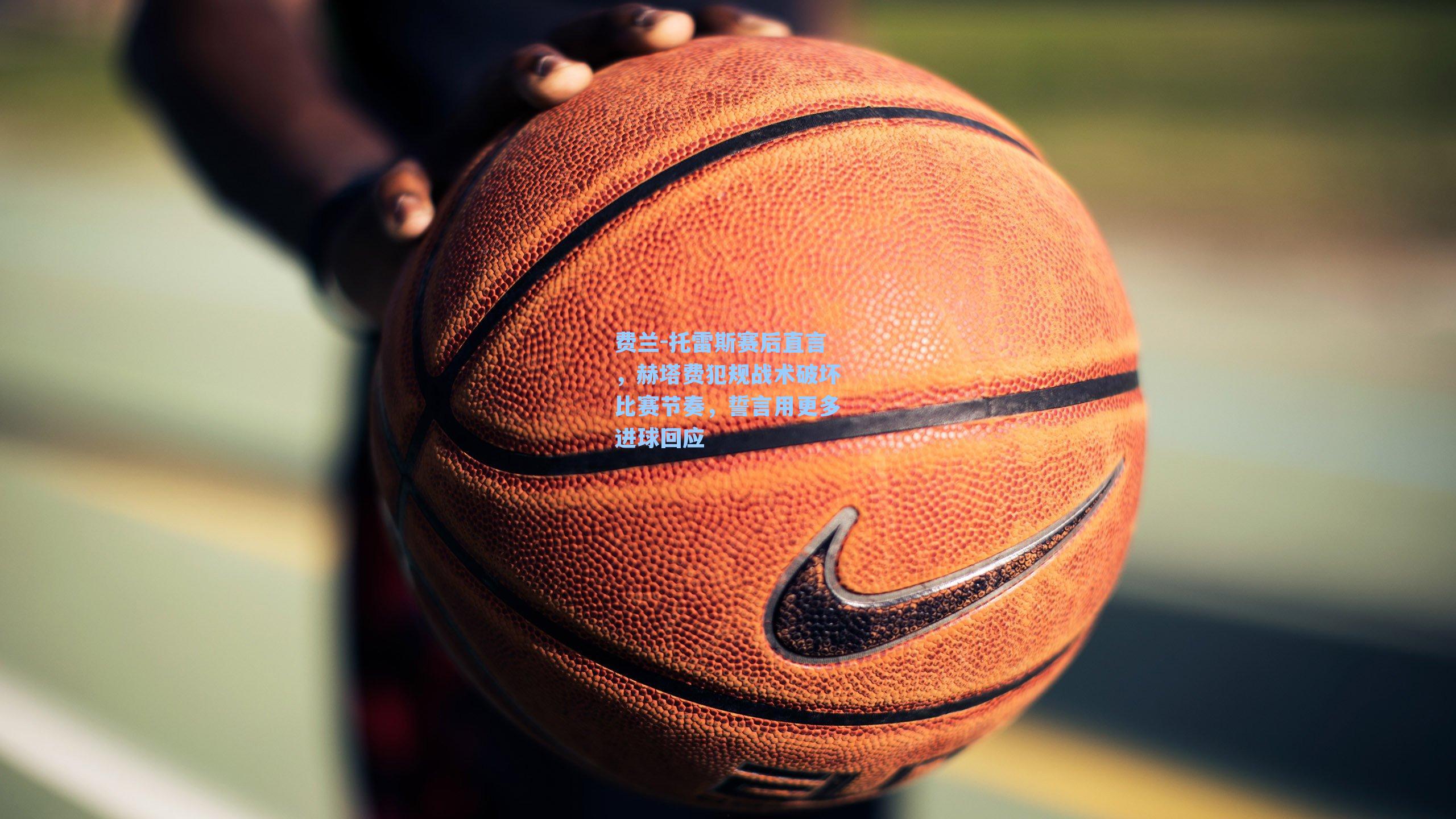 费兰-托雷斯赛后直言，赫塔费犯规战术破坏比赛节奏，誓言用更多进球回应