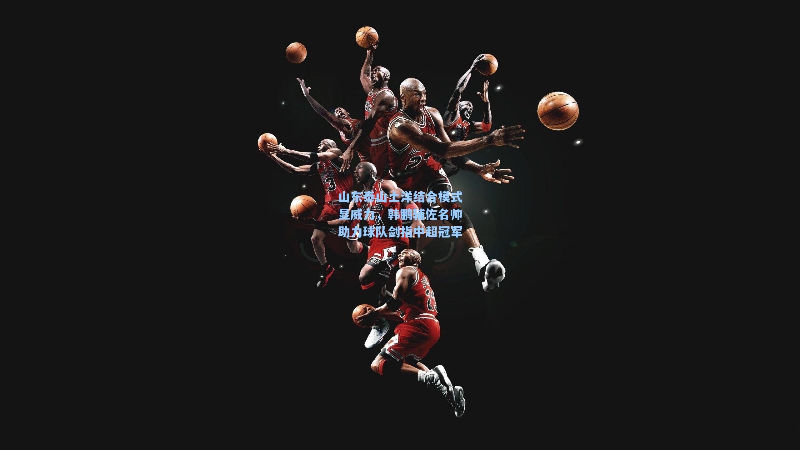 山东泰山土洋结合模式显威力，韩鹏辅佐名帅助力球队剑指中超冠军